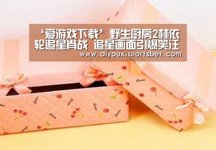 ‘爱游戏下载’野生厨房2林依轮追星肖战 追星画面引爆笑汪涵又出新梗(图1) 爱游戏下载